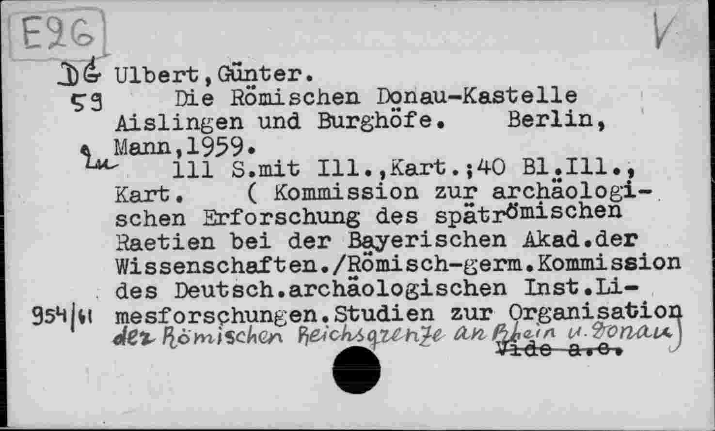 ﻿E2&J	к
â)dr Ulbert, Günter. çg Die Römischen Donau-Kastelle Aislingen und Burghöfe. Berlin, л Mann,1959»
111 S.mit Ill.,Kart.j40 Bl.Ill., Kart. ( Kommission zur archäologischen Erforschung des spätrö’mischen Raetien bei der Bayerischen Akad.der Wissenschaften./Römisch-germ.Kommission des Deutsch.archäologischen Inst.Li-954kl mesforsçhungen.Studien zur Organisation
Ile>mischen ŸfiichAty&hty An fyùл